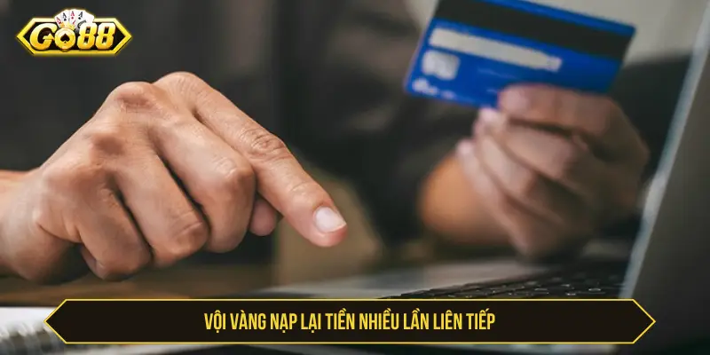 Vội vàng nạp lại tiền nhiều lần liên tiếp
